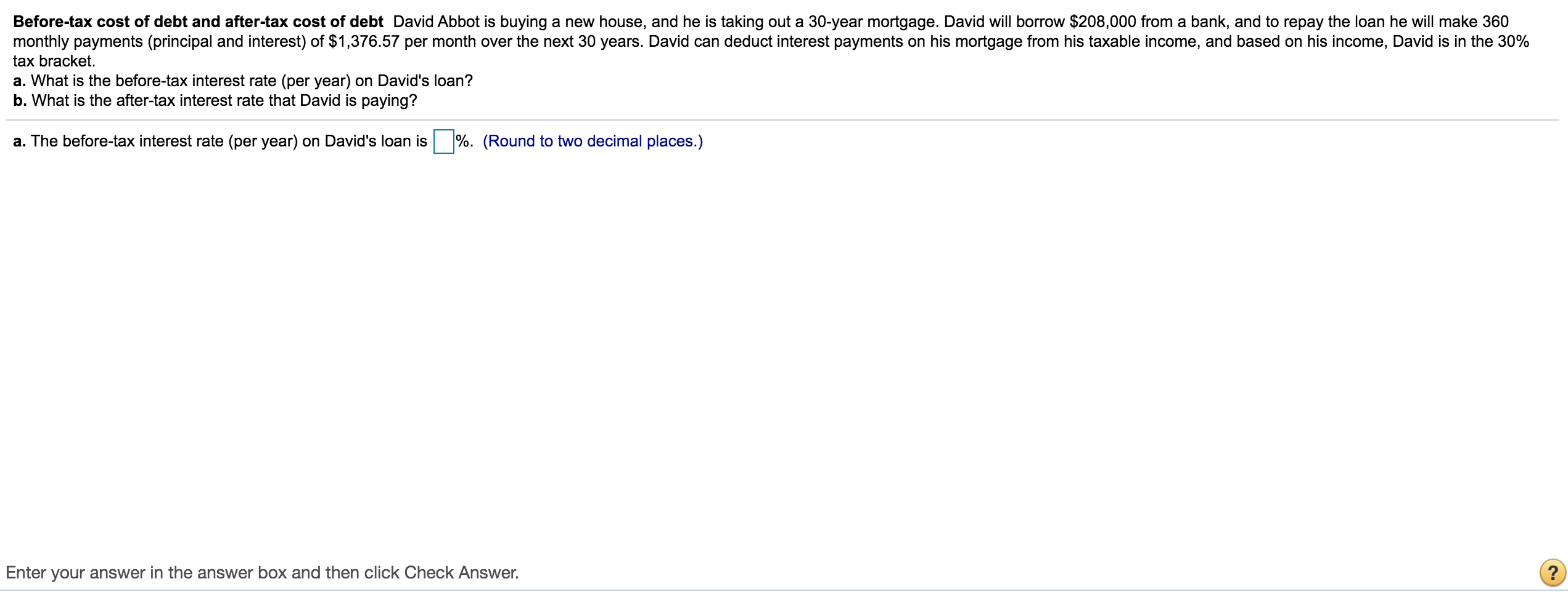 Before-tax cost of debt and after-tax cost of debt David Abbot is buying a new house, and he is taking out a 30-year mortgage. David will borrow $208,000 from a bank, and to repay the loan he will make 360
monthly payments (principal and interest) of $1,376.57 per month over the next 30 years. David can deduct interest payments on his mortgage from his taxable income, and based on his income, David is in the 30%
tax bracket.
a. What is the before-tax interest rate (per year) on David's loan?
b. What is the after-tax interest rate that David is paying?
a. The before-tax interest rate (per year) on David's loan is
%. (Round to two decimal places.)
