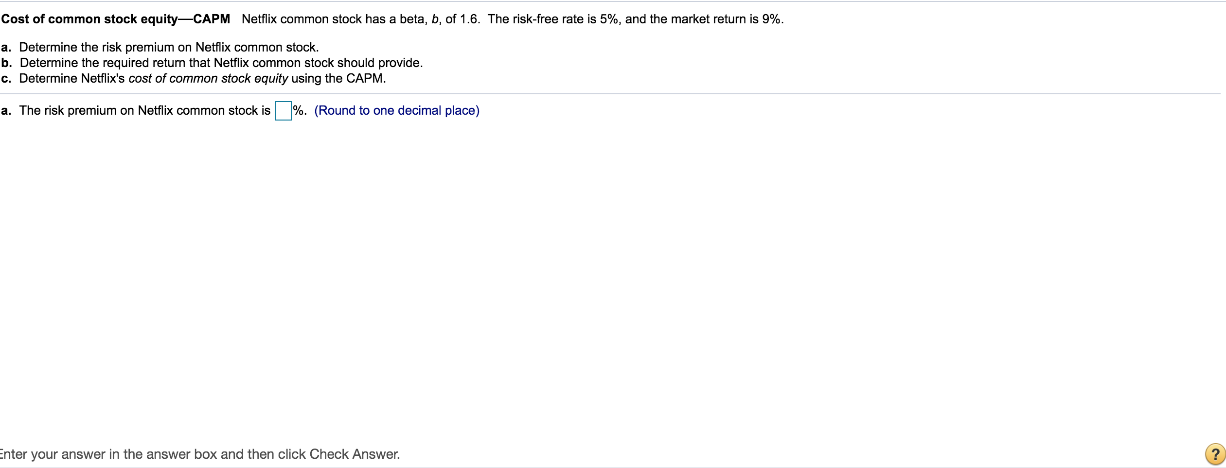 Cost of common stock equity-CAPM Netflix common stock has a beta, b, of 1.6. The risk-free rate is 5%, and the market return is 9%.
a. Determine the risk premium on Netflix common stock.
b. Determine the required return that Netflix common stock should provide.
c. Determine Netflix's cost of common stock equity using the CAPM.
a. The risk premium on Netflix common stock is
%. (Round to one decimal place)
