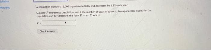 Syllabus
Modules
A population numbers 15,000 organisms initially and decreases by 6.2% each year.
Suppose P represents population, and t the number of years of growth. An exponential model for the
population can be written in the form Pa b where
P-
Check Answer
