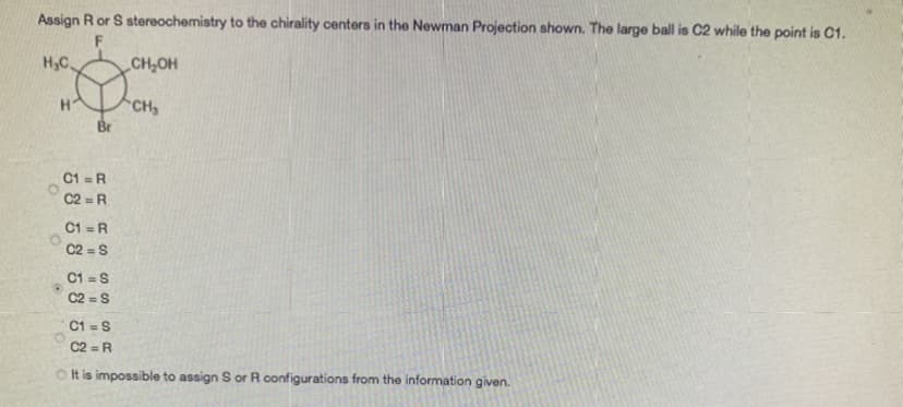 Assign Ror S stereochemistry to the chirality centers in the Newman Projection shown. The large ball is C2 while the point is C1.
H,C.
CH,OH
H
CH
Br
C1 = R
C2 = R
C1 =R
C2 =S
%3D
C1 = S
C2 = S
C1 = S
C2 = R
O t is impossible to assign S or R configurations from the information given.
