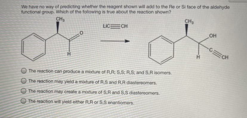 We have no way of predicting whether the reagent shown will add to the Re or Si face of the aldehyde
functional group. Which of the following is true about the reaction shown?
CH,
CH3
LIC CH
OH
CH
The reaction can produce a mixture of R,R; S,S; R,S; and S,R isomers.
The reaction may yield a mixture of R,S and R,R diastereomers.
The reaction may create a mixture of S,R and S,S diastereomers.
O The reaction will yield either R,R or S,S enantiomers.
