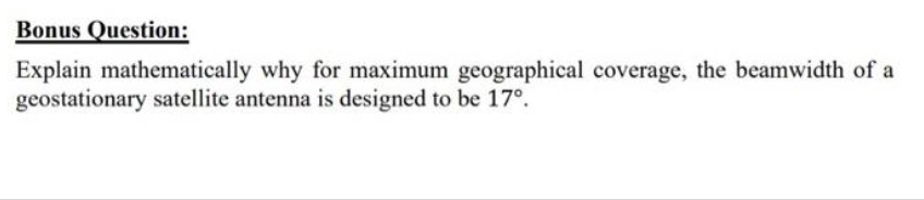 Bonus Question:
Explain mathematically why for maximum geographical coverage, the beamwidth of a
geostationary satellite antenna is designed to be 17º.