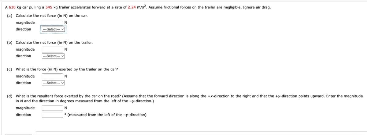 A 630 kg car pulling a 545 kg trailer accelerates forward at a rate of 2.24 m/s2. Assume frictional forces on the trailer are negligible. Ignore air drag.
(a) Calculate the net force (in N) on the car.
magnitude
N
direction
-Select--
(b) Calculate the net force (in N) on the trailer.
magnitude
N
direction
magnitude
direction
-Select--
(c) What is the force (in N) exerted by the trailer on the car?
N
-Select--
(d) What the resultant force exerted by the car on the road? (Assume that the forward direction is along the +x-direction to the right and that the +y-direction points upward. Enter the magnitude
in N and the direction in degrees measured from the left of the -y-direction.)
magnitude
N
direction
(measured from the left of the -y-direction)