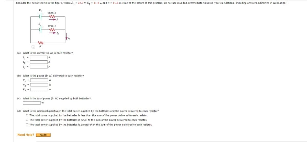Consider the circuit shown in the figure, where = 22.7 V, E₂= 11.3 V, and R = 11.00. (Due to the nature of this problem, do not use rounded intermediate values in your calculations-including answers submitted in WebAssign.)
E₁
&₁
P₁
P₂ -
www
R
28.02
WW
-₁
Ⓡ
(a) What is the current (in A) in each resistor?
4₂ -
A
1¹2
A
13
A
Need Help?
12.00
(b) What is the power (in W) delivered to each resistor?
W
W
W
www
12₂2
(c) What is the total power (in W) supplied by both batteries?
W
Read It
(d) What is the relationship between the total power supplied by the batteries and the power delivered to each resistor?
O The total power supplied by the batteries is less than the sum of the power delivered to each resistor.
O The total power supplied by the batteries is equal to the sum of the power delivered to each resistor.
O The total power supplied by the batteries is greater than the sum of the power delivered to each resistor.