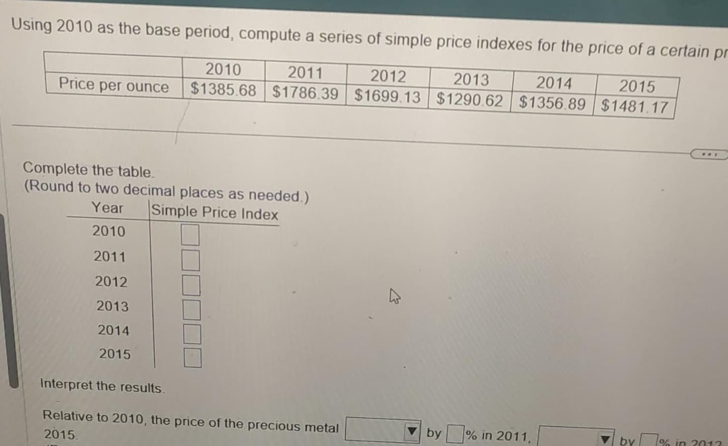 Using 2010 as the base period, compute a series of simple price indexes for the price of a certain pr
2012
2013
2014
2015
2010 2011
$1385.68 $1786.39 $1699.13 $1290.62 $1356.89 $1481.17
Price per ounce
Complete the table.
(Round to two decimal places as needed.)
Year Simple Price Index
2010
2011
2012
2013
2014
2015
Interpret the results.
Relative to 2010, the price of the precious metal
2015.
by% in 2011,
www
by% in 2013