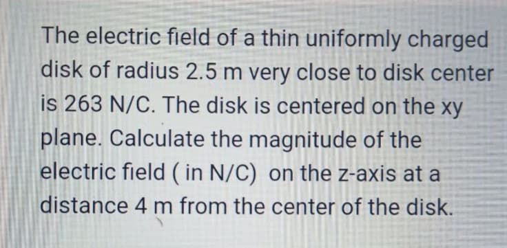 The electric field of a thin uniformly charged
disk of radius 2.5 m very close to disk center
is 263 N/C. The disk is centered on the xy
plane. Calculate the magnitude of the
electric field ( in N/C) on the z-axis at a
distance 4 m from the center of the disk.
