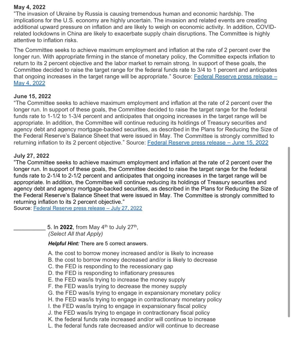 May 4, 2022
"The invasion of Ukraine by Russia is causing tremendous human and economic hardship. The
implications for the U.S. economy are highly uncertain. The invasion and related events are creating
additional upward pressure on inflation and are likely to weigh on economic activity. In addition, COVID-
related lockdowns in China are likely to exacerbate supply chain disruptions. The Committee is highly
attentive to inflation risks.
The Committee seeks to achieve maximum employment and inflation at the rate of 2 percent over the
longer run. With appropriate firming in the stance of monetary policy, the Committee expects inflation to
return to its 2 percent objective and the labor market to remain strong. In support of these goals, the
Committee decided to raise the target range for the federal funds rate to 3/4 to 1 percent and anticipates
that ongoing increases in the target range will be appropriate." Source: Federal Reserve press release -
May 4, 2022
June 15, 2022
"The Committee seeks to achieve maximum employment and inflation at the rate of 2 percent over the
longer run. In support of these goals, the Committee decided to raise the target range for the federal
funds rate to 1-1/2 to 1-3/4 percent and anticipates that ongoing increases in the target range will be
appropriate. In addition, the Committee will continue reducing its holdings of Treasury securities and
agency debt and agency mortgage-backed securities, as described in the Plans for Reducing the Size of
the Federal Reserve's Balance Sheet that were issued in May. The Committee is strongly committed to
returning inflation to its 2 percent objective." Source: Federal Reserve press release - June 15, 2022
July 27, 2022
"The Committee seeks to achieve maximum employment and inflation at the rate of 2 percent over the
longer run. In support of these goals, the Committee decided to raise the target range for the federal
funds rate to 2-1/4 to 2-1/2 percent and anticipates that ongoing increases in the target range will be
appropriate. In addition, the Committee will continue reducing its holdings of Treasury securities and
agency debt and agency mortgage-backed securities, as described in the Plans for Reducing the Size of
the Federal Reserve's Balance Sheet that were issued in May. The Committee is strongly committed to
returning inflation to its 2 percent objective."
Source: Federal Reserve press release - July 27, 2022
5. In 2022, from May 4th to July 27th,
(Select All that Apply)
Helpful Hint: There are 5 correct answers.
A. the cost to borrow money increased and/or is likely to increase
B. the cost to borrow money decreased and/or is likely to decrease
C. the FED is responding to the recessionary gap
D. the FED is responding to inflationary pressures
E. the FED was/is trying to increase the money supply
F. the FED was/is trying to decrease the money supply
G. the FED was/is trying to engage in expansionary monetary policy
H. the FED was/is trying to engage in contractionary monetary policy
1. the FED was/is trying to engage in expansionary fiscal policy
J. the FED was/is trying to engage in contractionary fiscal policy
K. the federal funds rate increased and/or will continue to increase
L. the federal funds rate decreased and/or will continue to decrease