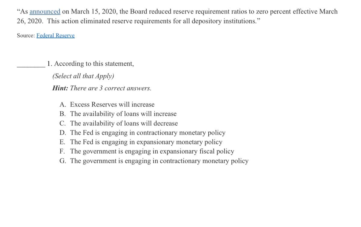 "As announced on March 15, 2020, the Board reduced reserve requirement ratios to zero percent effective March
26, 2020. This action eliminated reserve requirements for all depository institutions."
Source: Federal Reserve
1. According to this statement,
(Select all that Apply)
Hint: There are 3 correct answers.
A. Excess Reserves will increase
B. The availability of loans will increase
C. The availability of loans will decrease
D. The Fed is engaging in contractionary monetary policy
E. The Fed is engaging in expansionary monetary policy
F. The government is engaging in expansionary fiscal policy
G. The government is engaging in contractionary monetary policy