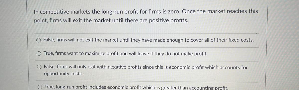 In competitive markets the long-run profit for firms is zero. Once the market reaches this
point, firms will exit the market until there are positive profits.
O False, firms will not exit the market until they have made enough to cover all of their fixed costs.
True, firms want to maximize profit and will leave if they do not make profit.
False, firms will only exit with negative profits since this is economic profit which accounts for
opportunity costs.
True, long-run profit includes economic profit which is greater than accounting profit.