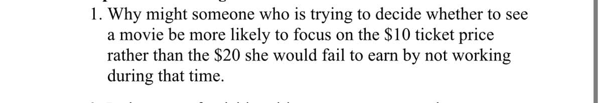 1. Why might someone who is trying to decide whether to see
a movie be more likely to focus on the $10 ticket price
rather than the $20 she would fail to earn by not working
during that time.