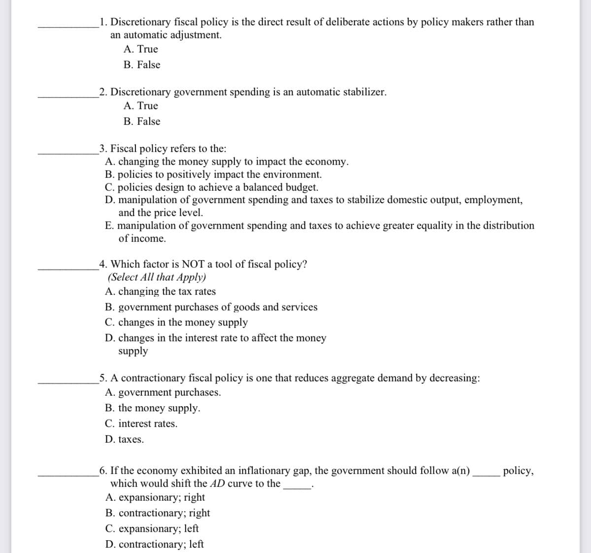 1. Discretionary fiscal policy is the direct result of deliberate actions by policy makers rather than
an automatic adjustment.
A. True
B. False
2. Discretionary government spending is an automatic stabilizer.
A. True
B. False
3. Fiscal policy refers to the:
A. changing the money supply to impact the economy.
B. policies to positively impact the environment.
C. policies design to achieve a balanced budget.
D. manipulation of government spending and taxes to stabilize domestic output, employment,
and the price level.
E. manipulation of government spending and taxes to achieve greater equality in the distribution
of income.
4. Which factor is NOT a tool of fiscal policy?
(Select All that Apply)
A. changing the tax rates
B. government purchases of goods and services
C. changes in the money supply
D. changes in the interest rate to affect the money
supply
5. A contractionary fiscal policy is one that reduces aggregate demand by decreasing:
A. government purchases.
B. the money supply.
C. interest rates.
D. taxes.
6. If the economy exhibited an inflationary gap, the government should follow a(n)
which would shift the AD curve to the
A. expansionary; right
B. contractionary; right
C. expansionary; left
D. contractionary; left
policy,