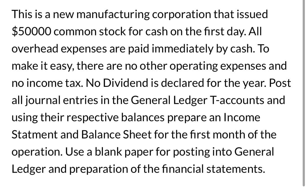 This is a new manufacturing corporation that issued
$50000 common stock for cash on the first day. All
overhead expenses are paid immediately by cash. To
make it easy, there are no other operating expenses and
no income tax. No Dividend is declared for the year. Post
all journal entries in the General Ledger T-accounts and
using their respective balances prepare an Income
Statment and Balance Sheet for the first month of the
operation. Use a blank paper for posting into General
Ledger and preparation of the financial statements.