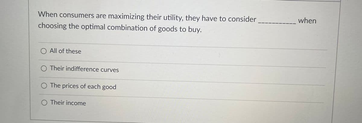 When consumers are maximizing their utility, they have to consider
choosing the optimal combination of goods to buy.
All of these
O Their indifference curves
The prices of each good
Their income
when