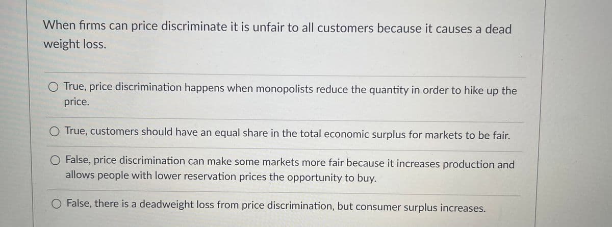 When firms can price discriminate it is unfair to all customers because it causes a dead
weight loss.
True, price discrimination happens when monopolists reduce the quantity in order to hike up the
price.
O True, customers should have an equal share in the total economic surplus for markets to be fair.
False, price discrimination can make some markets more fair because it increases production and
allows people with lower reservation prices the opportunity to buy.
False, there is a deadweight loss from price discrimination, but consumer surplus increases.