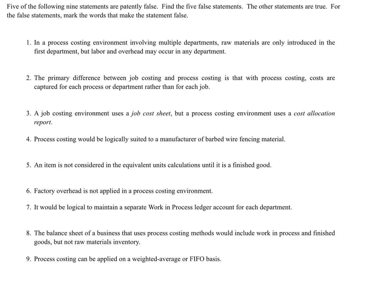 Five of the following nine statements are patently false. Find the five false statements. The other statements are true. For
the false statements, mark the words that make the statement false.
1. In a process costing environment involving multiple departments, raw materials are only introduced in the
first department, but labor and overhead may occur in any department.
2. The primary difference between job costing and process costing is that with process costing, costs are
captured for each process or department rather than for each job.
3. A job costing environment uses a job cost sheet, but a process costing environment uses a cost allocation
report.
4. Process costing would be logically suited to a manufacturer of barbed wire fencing material.
5. An item is not considered in the equivalent units calculations until it is a finished good.
6. Factory overhead is not applied in a process costing environment.
7. It would be logical to maintain a separate Work in Process ledger account for each department.
8. The balance sheet of a business that uses process costing methods would include work in process and finished
goods, but not raw materials inventory.
9. Process costing can be applied on a weighted-average or FIFO basis.