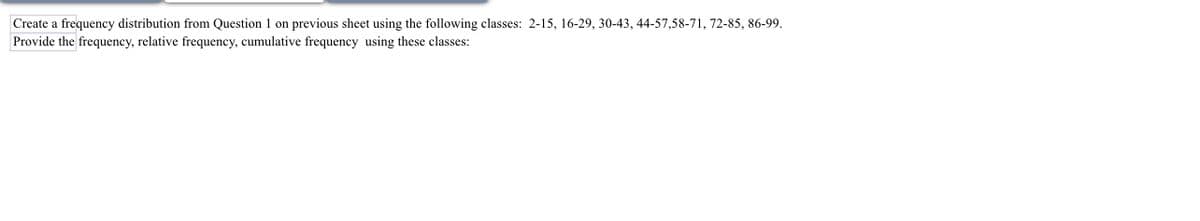 Create a frequency distribution from Question 1 on previous sheet using the following classes: 2-15, 16-29, 30-43, 44-57,58-71, 72-85, 86-99.
Provide the frequency, relative frequency, cumulative frequency using these classes: