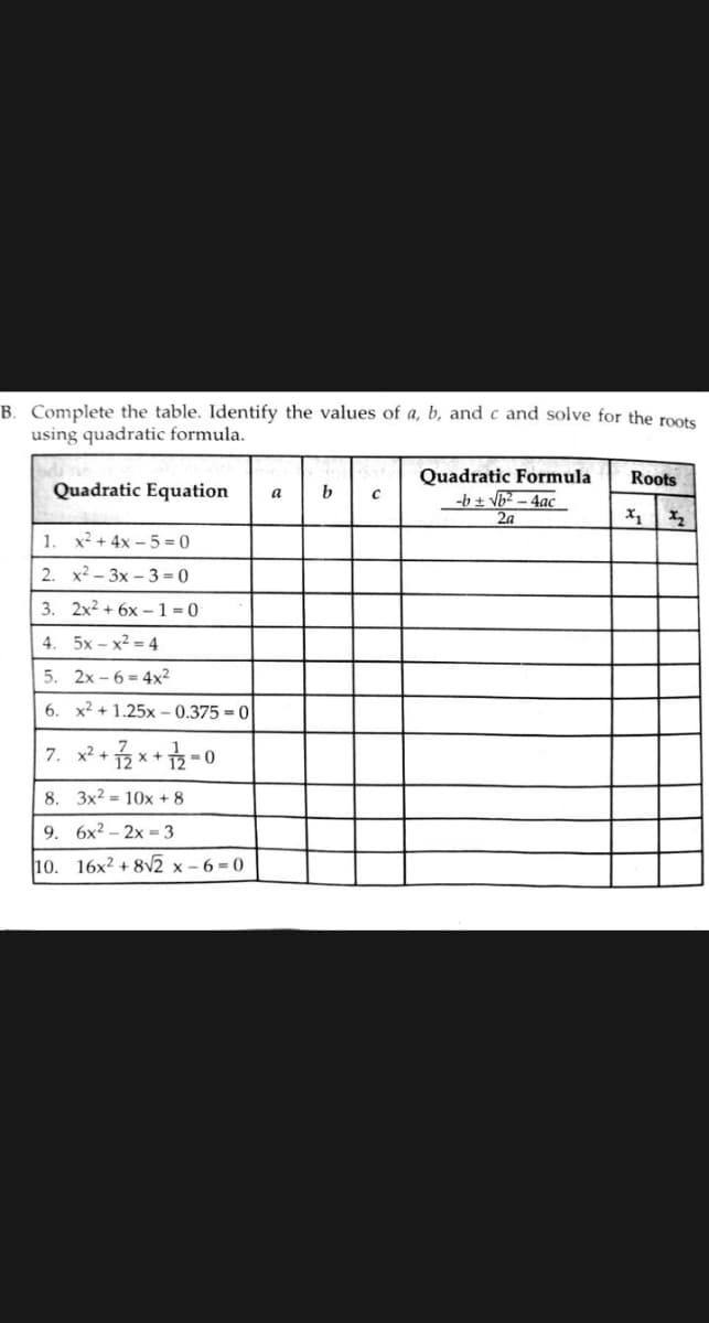 B. Complete the table. Identify the values of a, b, andc and solve for the roots
using quadratic formula.
Quadratic Formula
-b + Vb2 - 4ac
Roots
Quadratic Equation
b
a
2a
X1 X2
1.
x2 + 4x – 5 = 0
2. x2 - 3x – 3 = 0
3. 2x2 + 6x – 1 = 0
4. 5x - x2 = 4
5. 2x - 6 = 4x2
6. x2 + 1.25x – 0.375 = 0
7. x2 + 2 x+ 2-0
8. 3x2 = 10x + 8
9. 6x2 – 2x = 3
10. 16x² + 8v2 x - 6 = 0
