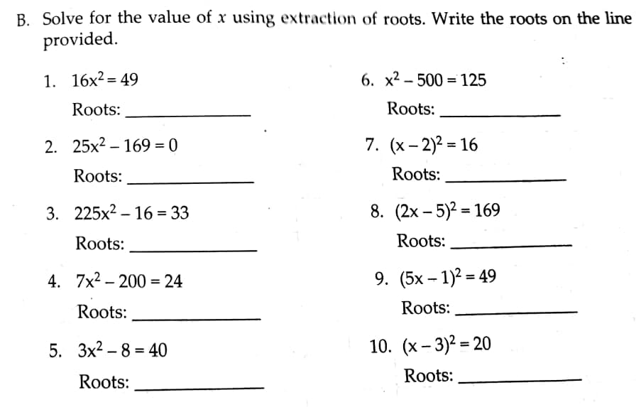 B. Solve for the value of x using extraction of roots. Write the roots on the line
provided.
1. 16x²= 49
6. x2 - 500 = 125
Roots:
Roots:
2. 25х2 - 169 %3D 0
7. (х-2)2 3 16
Roots:
Roots:
3. 225x2 – 16 = 33
8. (2x – 5)2 = 169
%3D
%3|
Roots:
Roots:
4. 7x2 – 200 = 24
9. (5x – 1)2 = 49
Roots:
Roots:
5. Зх2 - 8 - 40
%3D
Roots:
Roots:
