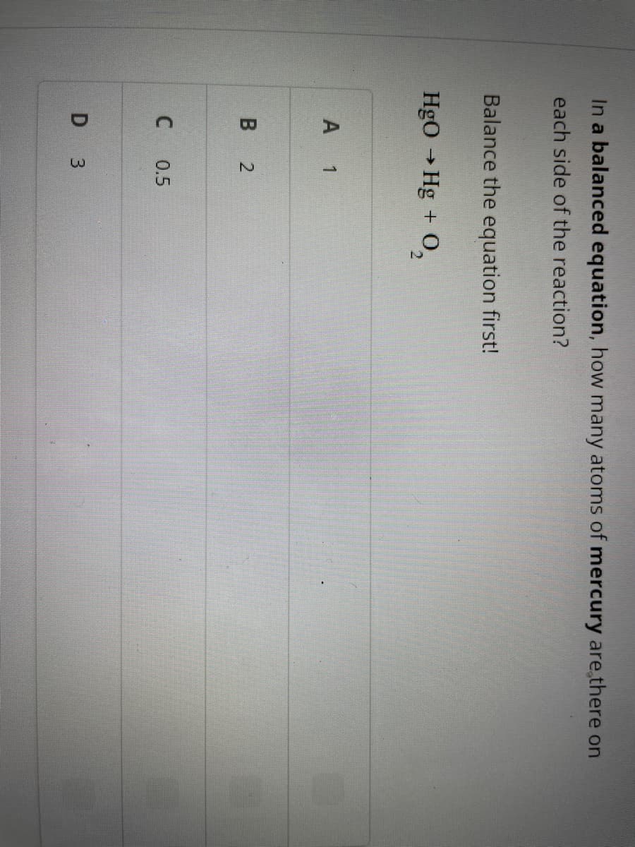 In a balanced equation, how many atoms of mercury are there on
each side of the reaction?
Balance the equation first!
HgO → Hg + O₂
A 1
B 2
C
0.5
D 3