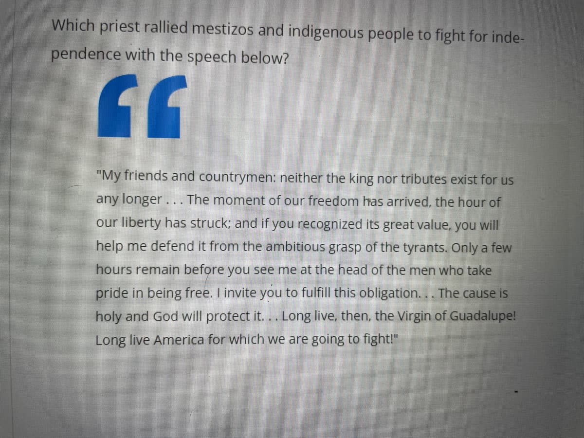 Which priest rallied mestizos and indigenous people to fight for inde-
pendence with the speech below?
GG
"My friends and countrymen: neither the king nor tributes exist for us
any longer... The moment of our freedom has arrived, the hour of
our liberty has struck; and if you recognized its great value, you wil
help me defend it from the ambitious grasp of the tyrants. Only a few
hours remain before you see me at the head of the men who take
pride in being free. I invite you to fulfill this obligation... The cause is
holy and God will protect it... Long live, then, the Virgin of Guadalupe!
Long live America for which we are going to fight!"