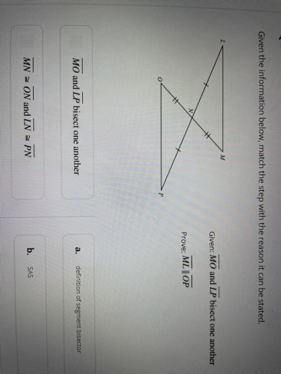 Given the information below, match the step with the reason it can be stated.
X
MO and LP bisect one another
MN ON and LN = PN
Given: MO and LP bisect one another
Prove: ML | OP
definition of segment bisector
b. SAS