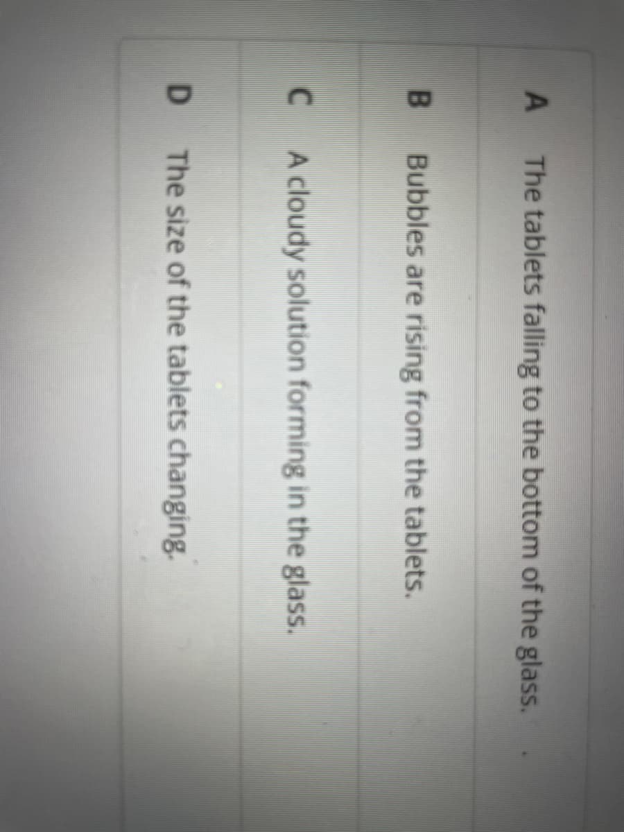 A
B
C
D
The tablets falling to the bottom of the glass.
Bubbles are rising from the tablets.
A cloudy solution forming in the glass.
The size of the tablets changing.