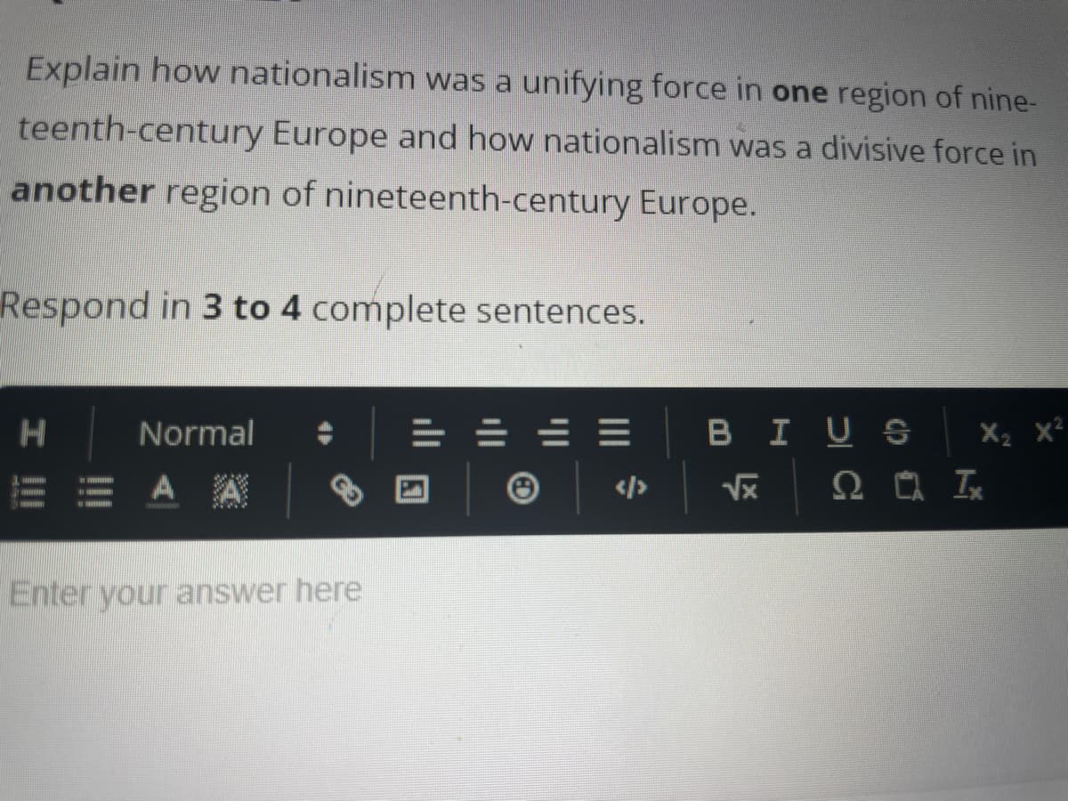 Explain how nationalism was a unifying force in one region of nine-
teenth-century Europe and how nationalism was a divisive force in
another region of nineteenth-century Europe.
Respond in 3 to 4 complete sentences.
H
Normal
E = AA
Enter your answer here
=
B I US
X₂ X²
2 Ix