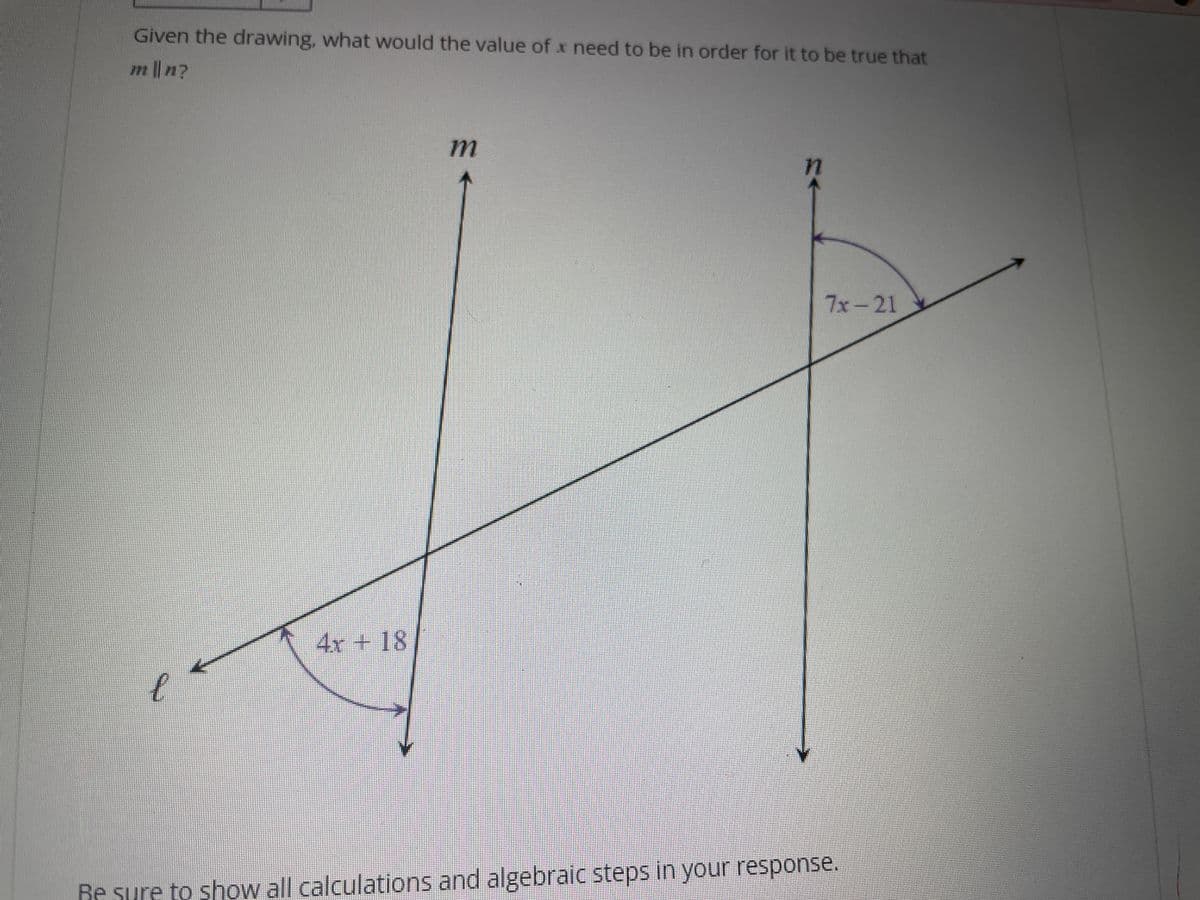 Given the drawing, what would the value of x need to be in order for it to be true that
m || n?
4x + 18
m
77
7x-21
Be sure to show all calculations and algebraic steps in your response.