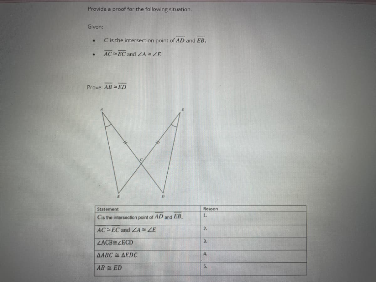 Provide a proof for the following situation.
Given:
.
●
C is the intersection point of AD and EB.
AC EC and ZA = ZE
Prove: ABED
D
Statement
Cis the intersection point of AD and EB.
AC EC and ZA = ZE
ZACBZECD
AABC = AEDC
AB ED
Reason
1.
2.
3.
4.
5.