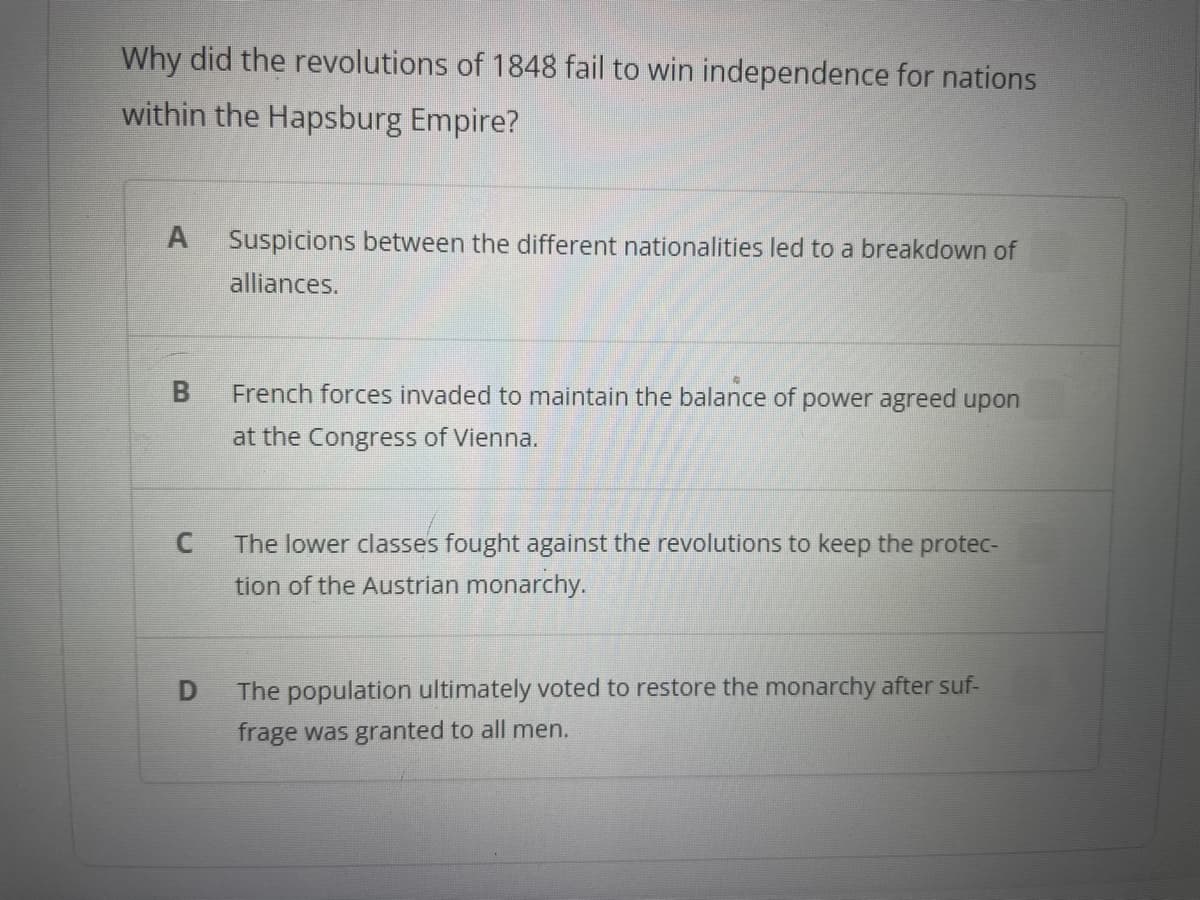 Why did the revolutions of 1848 fail to win independence for nations
within the Hapsburg Empire?
A Suspicions between the different nationalities led to a breakdown of
alliances.
B
C
D
French forces invaded to maintain the balance of power agreed upon
at the Congress of Vienna.
The lower classes fought against the revolutions to keep the protec-
tion of the Austrian monarchy.
The population ultimately voted to restore the monarchy after suf-
frage was granted to all men.