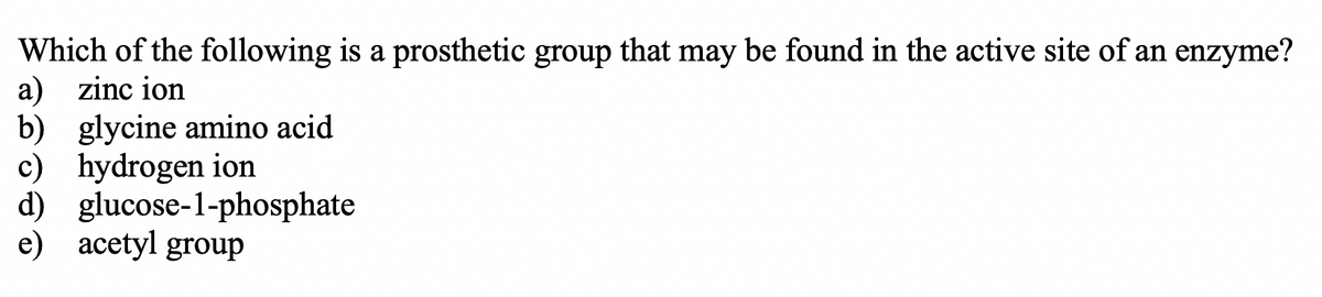 Which of the following is a prosthetic group that may be found in the active site of an enzyme?
a) zinc ion
b) glycine amino acid
c) hydrogen ion
d) glucose-1-phosphate
e) acetyl group
