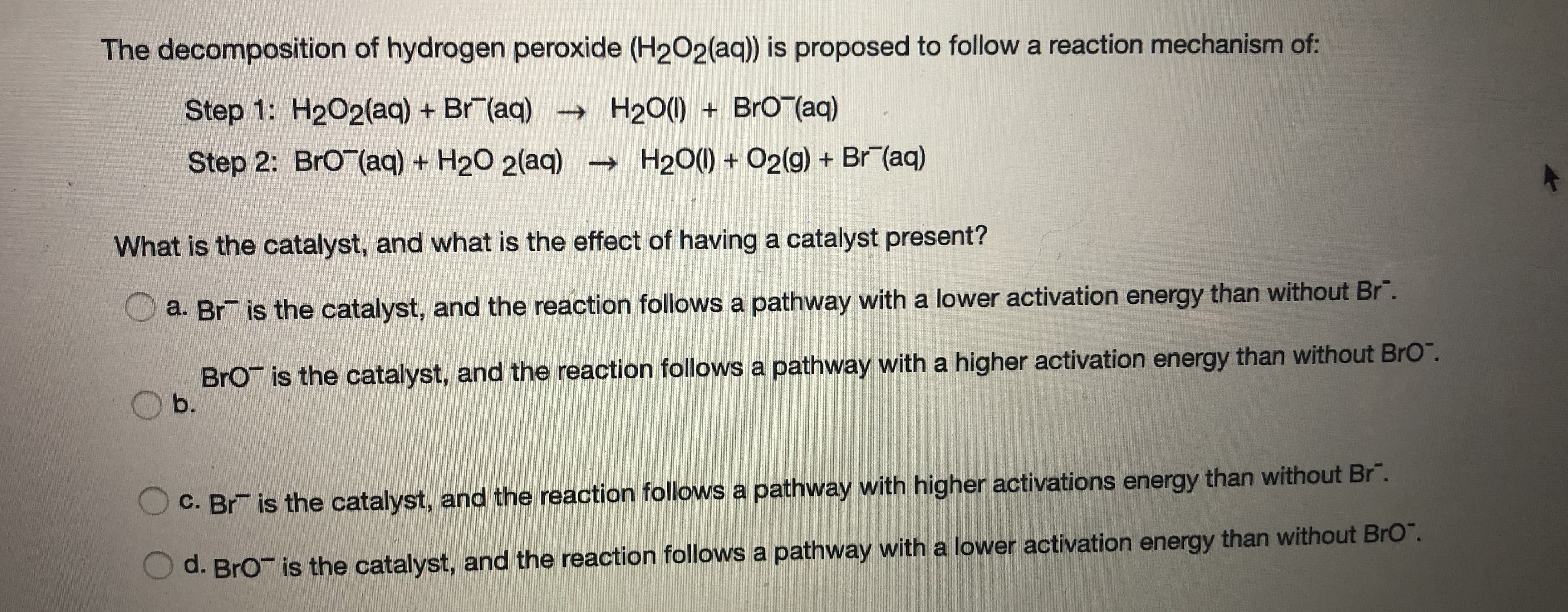 The decomposition of hydrogen peroxide (H202(aq)) is proposed to follow a reaction mechanism of:
Step 1: H202(aq) + Br (aq) - H20() + BrOT(aq)
Step 2: BrO (aq) + H20 2(aq)
- H20() + O2(g) + Br (aq)
What is the catalyst, and what is the effect of having a catalyst present?
O a. Br is the catalyst, and the reaction follows a pathway with a lower activation energy than without Br".
BrO is the catalyst, and the reaction follows a pathway with a higher activation energy than without BrO".
b.
C. Br is the catalyst, and the reaction follows a pathway with higher activations energy than without Br".
O d. BrO is the catalyst, and the reaction follows a pathway with a lower activation energy than without BrO".
