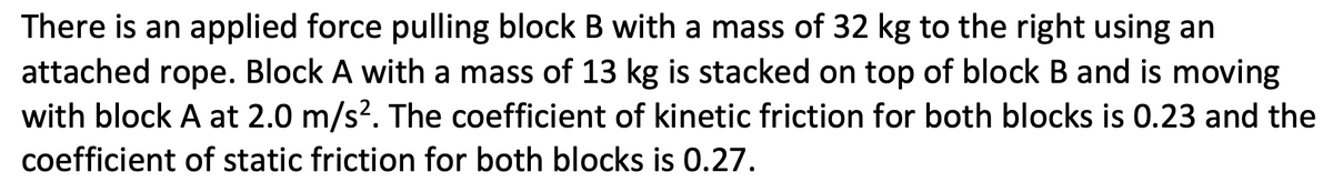 There is an applied force pulling block B with a mass of 32 kg to the right using an
attached rope. Block A with a mass of 13 kg is stacked on top of block B and is moving
with block A at 2.0 m/s?. The coefficient of kinetic friction for both blocks is 0.23 and the
coefficient of static friction for both blocks is 0.27.
