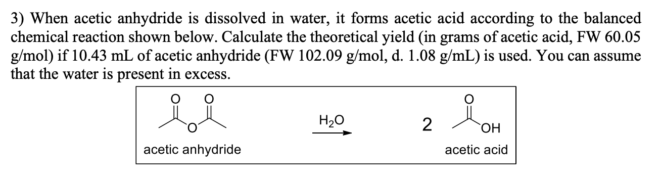 3) When acetic anhydride is dissolved in water, it forms acetic acid according to the balanced
chemical reaction shown below. Calculate the theoretical yield (in grams of acetic acid, FW 60.05
g/mol) if 10.43 mL of acetic anhydride (FW 102.09 g/mol, d. 1.08 g/mL) is used. You can assume
that the water is present in excess.
H2O
2
HO,
acetic anhydride
acetic acid
