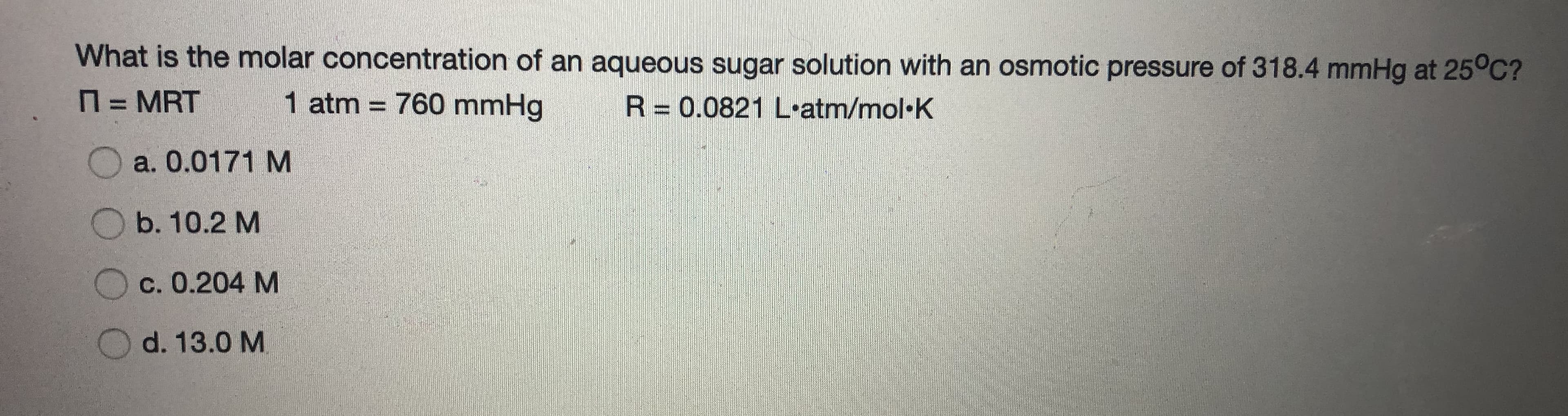 What is the molar concentration of an aqueous sugar solution with an osmotic pressure of 318.4 mmHg at 25°C?
N = MRT
1 atm = 760 mmHg
R= 0.0821 L-atm/mol·K
%3D
