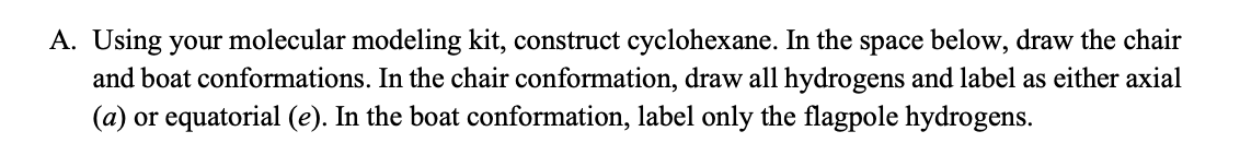 A. Using your molecular modeling kit, construct cyclohexane. In the space below, draw the chair
and boat conformations. In the chair conformation, draw all hydrogens and label as either axial
(a) or equatorial (e). In the boat conformation, label only the flagpole hydrogens.
