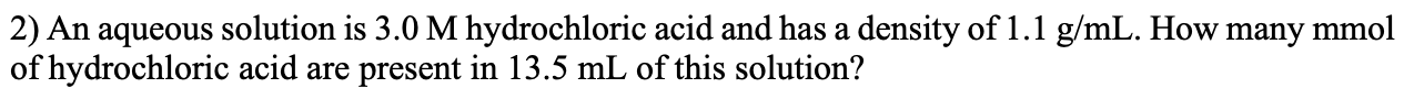 2) An aqueous solution is 3.0 M hydrochloric acid and has a density of 1.1 g/mL. How many mmol
of hydrochloric acid are present in 13.5 mL of this solution?
