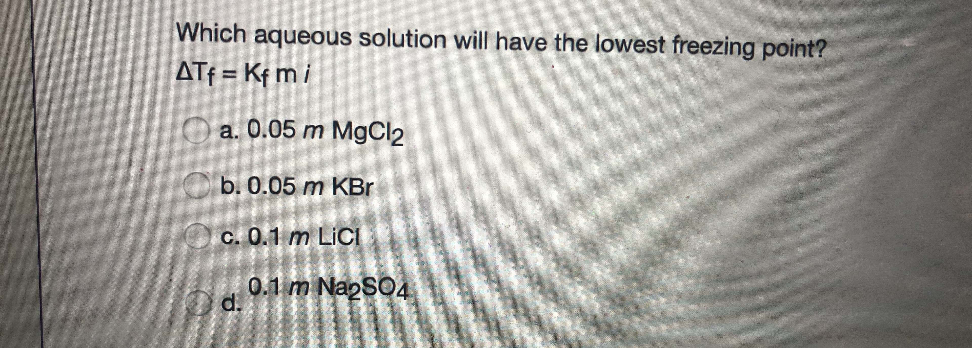 Which aqueous solution will have the lowest freezing point?
ATf = Kf m i
a. 0.05 m MgCl2
b. 0.05 m KBr
c. 0.1 m LİCI
O d.
0.1 m Na2SO4
