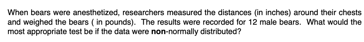 When bears were anesthetized, researchers measured the distances (in inches) around their chests
and weighed the bears ( in pounds). The results were recorded for 12 male bears. What would the
most appropriate test be if the data were non-normally distributed?
