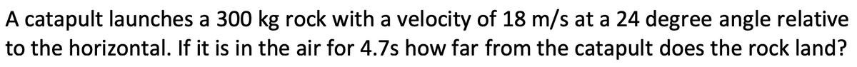 A catapult launches a 300 kg rock with a velocity of 18 m/s at a 24 degree angle relative
to the horizontal. If it is in the air for 4.7s how far from the catapult does the rock land?
