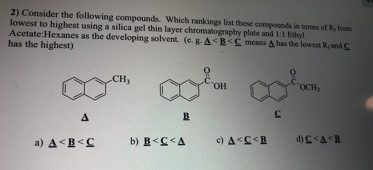 2) Consider the following compounds. Which rankings list these compounds in terms of Rf from
lowest to highest using a silica gel thin layer chromatography plate and 1:1 Ethyl
Acetate:Hexanes as the developing solvent. (e. g. A<B<C means A has the lowest Rrand C
has the highest)
CH3
HO,
OCH3
A
d) C <A<B
b) B<C<A
c) A<C<B
a) A<B<C
BE
