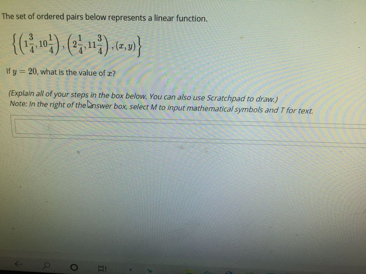 The set of ordered pairs below represents a linear function.
{()-().)}
1-,10
2 ,11-
4'
,(x,y
If y = 20, what is the value of x?
(Explain all of your steps in the box below. You can also use Scratchpad to draw.)
Note: In the right of the nswer box, select M to input mathematical symbols and T for text.
