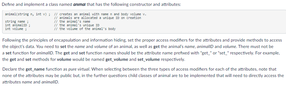 Define and implement a class named animal that has the following constructor and attributes:
animal(string n, int v) ; // creates an animal with name n and body volume v.
string name ;
int animalID ;
int volume ;
// animals are allocated a unique ID on creation
// the animal's name
// the animal's unique ID
// the volume of the animal's body
Following the principles of encapsulation and information hiding, set the proper access modifiers for the attributes and provide methods to access
the object's data. You need to set the name and volume of an animal, as well as get the animal's name, animallD and volume. There must not be
a set function for animallD. The get and set function names should be the attribute name prefixed with "get_" or "set_" respectively. For example,
the get and set methods for volume would be named get_volume and set_volume respectively.
Declare the get_name function as pure virtual. When selecting between the three types of access modifiers for each of the attributes, note that
none of the attributes may be public but, in the further questions child classes of animal are to be implemented that will need to directly access the
attributes name and animallD.
