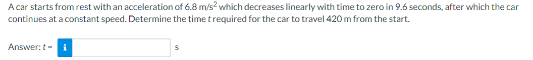 A car starts from rest with an acceleration of 6.8 m/s² which decreases linearly with time to zero in 9.6 seconds, after which the car
continues at a constant speed. Determine the time t required for the car to travel 420 m from the start.
Answer: ti
S