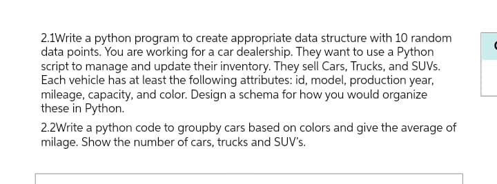 2.1Write a python program to create appropriate data structure with 10 random
data points. You are working for a car dealership. They want to use a Python
script to manage and update their inventory. They sell Cars, Trucks, and SUVs.
Each vehicle has at least the following attributes: id, model, production year,
mileage, capacity, and color. Design a schema for how you would organize
these in Python.
2.2Write a python code to groupby cars based on colors and give the average of
milage. Show the number of cars, trucks and SUV's.