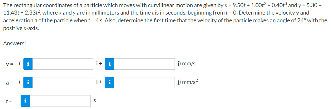 The rectangular coordinates of a particle which moves with curvilinear motion are given by x = 9.50t + 1.00t² - 0.40t³ and y = 5.30 +
11.43t - 2.33t², where x and y are in millimeters and the time t is in seconds, beginning from t = 0. Determine the velocity v and
acceleration a of the particle when t = 4 s. Also, determine the first time that the velocity of the particle makes an angle of 24° with the
positive x-axis.
Answers:
V=
a =
t=
i
i
i+i
i+
S
i
j) mm/s
j) mm/s²