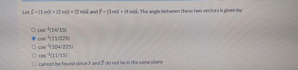 Let S = (1 m)2 + (2 m)ĵ + (2 m) and 7 = (3 m)î + (4 m)k. The angle between these two vectors is given by:
cos ¹(14/15)
cos ¹(11/225)
O cos ¹(104/225)
O cos ¹(11/15)
O cannot be found since S and 7 do not lie in the same plane