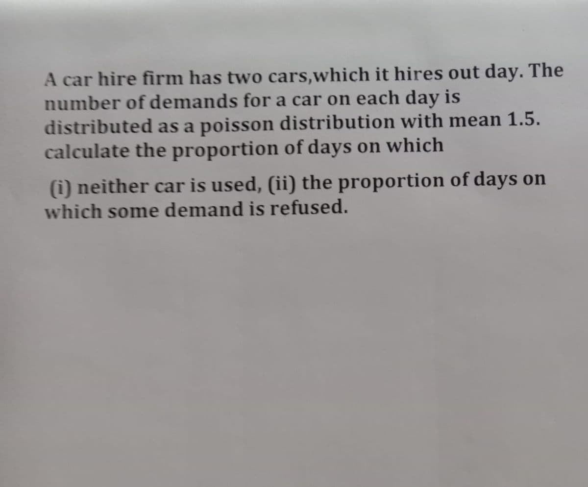 A car hire firm has two cars, which it hires out day. The
number of demands for a car on each day is
distributed as a poisson distribution with mean 1.5.
calculate the proportion of days on which
(i) neither car is used, (ii) the proportion of days on
which some demand is refused.