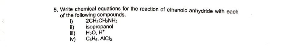 5. Write chemical equations for the reaction of ethanoic anhydride with each
of the following compounds.
i)
ii)
H20, H*
2CH3CH2NH2
isopropanol
iii)
iv)
C6H6, AICI3
