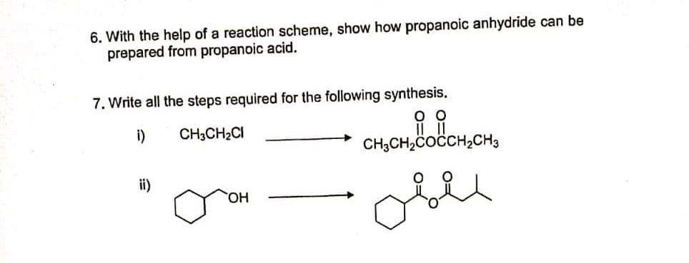 6. With the help of a reaction scheme, show how propanoic anhydride can be
prepared from propanoic acid.
7. Write all the steps required for the following synthesis.
i)
CH3CH2CI
CH;CH,COČCH,CH3
ii)
